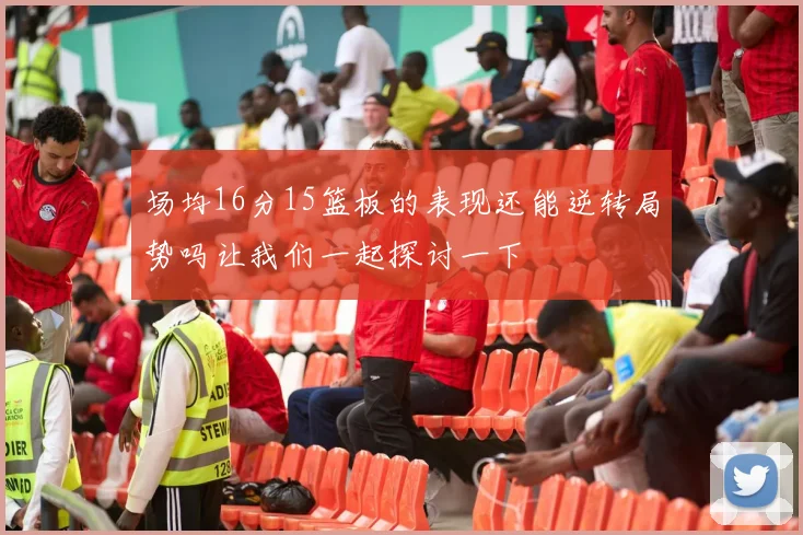 场均16分15篮板的表现还能逆转局势吗让我们一起探讨一下
