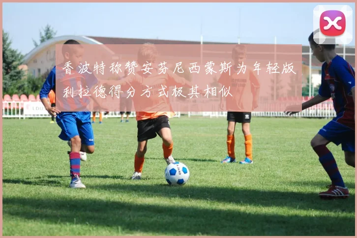 香波特称赞安芬尼西蒙斯为年轻版利拉德得分方式极其相似
