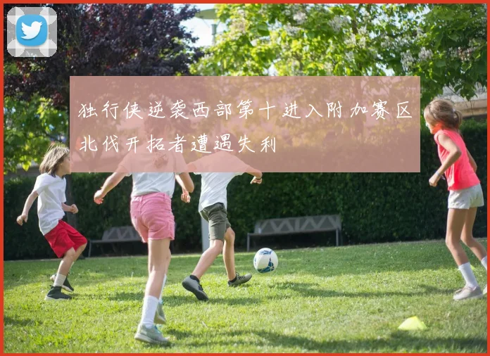 独行侠逆袭西部第十进入附加赛区北伐开拓者遭遇失利