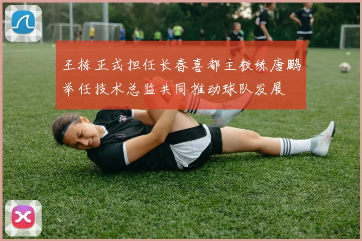 王栋正式担任长春喜都主教练唐鹏举任技术总监共同推动球队发展