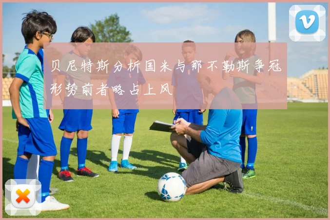 贝尼特斯分析国米与那不勒斯争冠形势前者略占上风