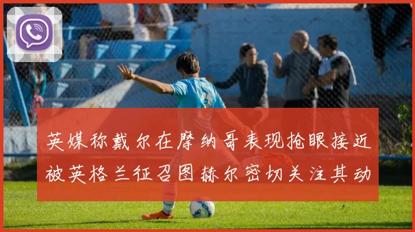 英媒称戴尔在摩纳哥表现抢眼接近被英格兰征召图赫尔密切关注其动态