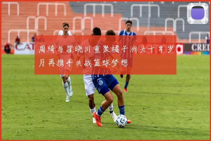 周琦与翟晓川重聚橘子洲头十年岁月再携手共战篮球梦想