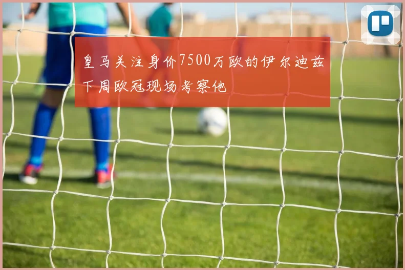 皇马关注身价7500万欧的伊尔迪兹下周欧冠现场考察他