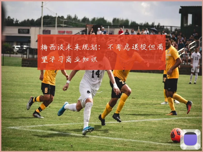 梅西谈未来规划：不考虑退役但渴望学习商业知识
