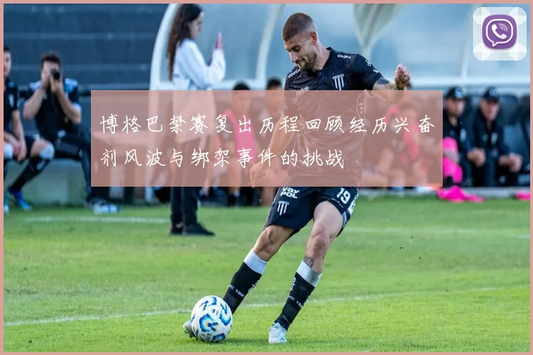 博格巴禁赛复出历程回顾经历兴奋剂风波与绑架事件的挑战