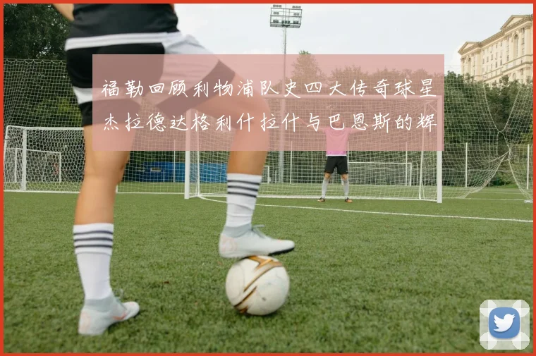 福勒回顾利物浦队史四大传奇球星杰拉德达格利什拉什与巴恩斯的辉煌成就