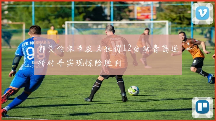 郭艾伦末节发力独得12分助青岛逆转对手实现惊险胜利