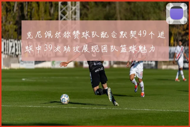 克尼佩尔称赞球队配合默契49个进球中39次助攻展现团队篮球魅力