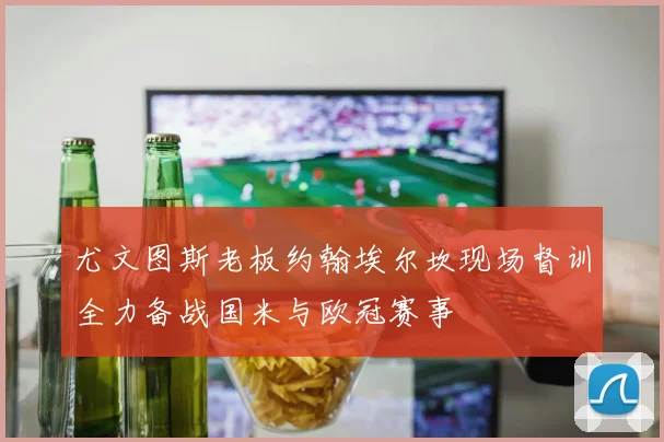 尤文图斯老板约翰埃尔坎现场督训全力备战国米与欧冠赛事