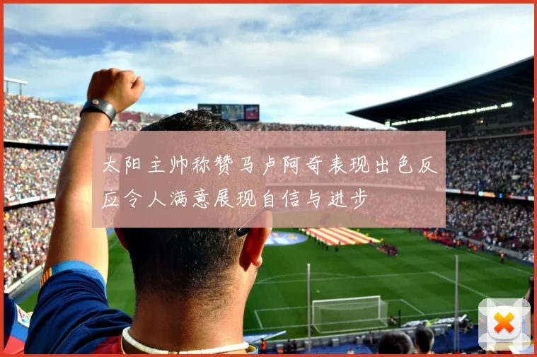 太阳主帅称赞马卢阿奇表现出色反应令人满意展现自信与进步