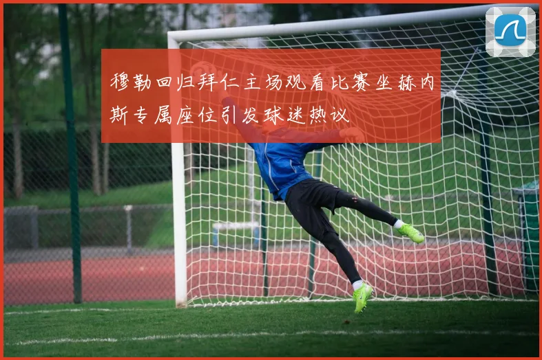 穆勒回归拜仁主场观看比赛坐赫内斯专属座位引发球迷热议
