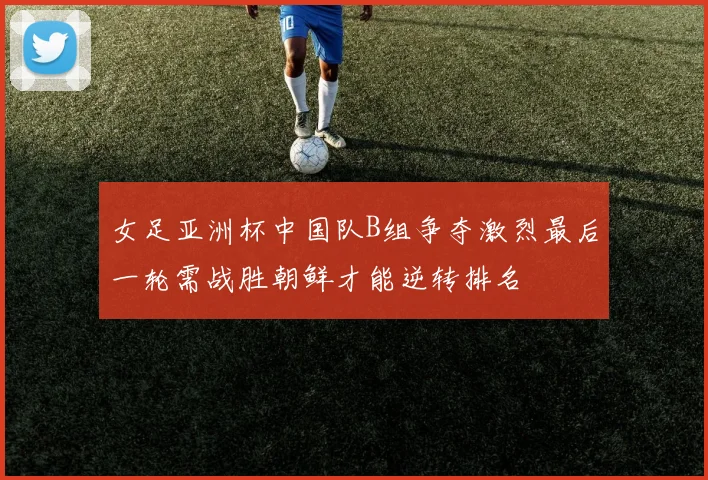 女足亚洲杯中国队B组争夺激烈最后一轮需战胜朝鲜才能逆转排名