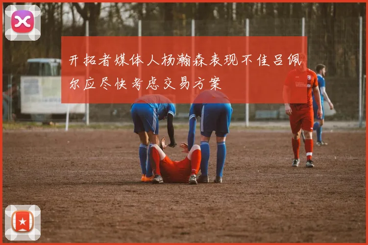 开拓者媒体人杨瀚森表现不佳吕佩尔应尽快考虑交易方案