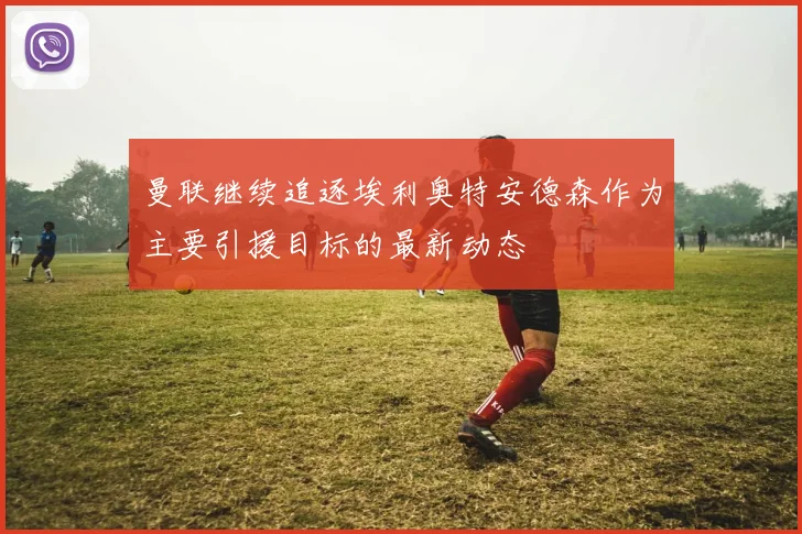 曼联继续追逐埃利奥特安德森作为主要引援目标的最新动态