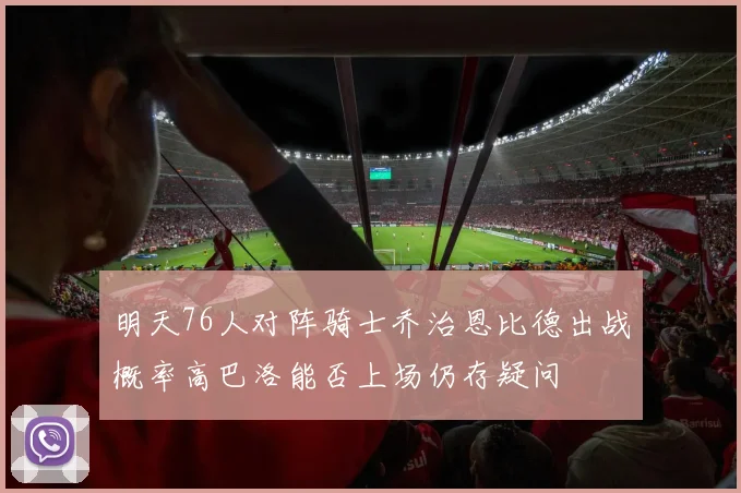 明天76人对阵骑士乔治恩比德出战概率高巴洛能否上场仍存疑问