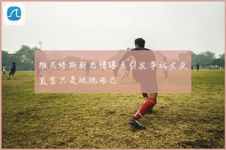 维尼修斯新恋情曝光引发争议女友直言只是玩玩而已