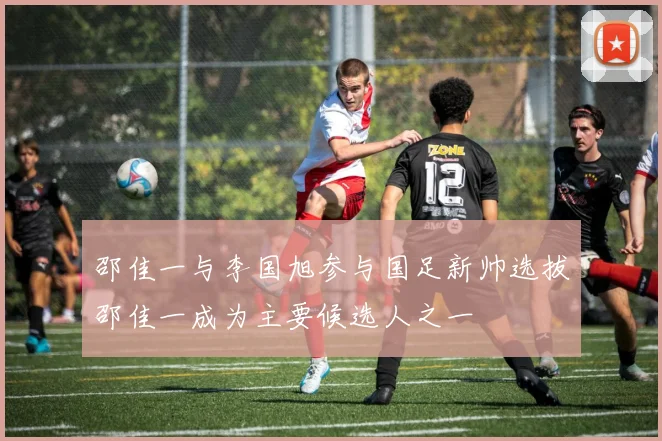 邵佳一与李国旭参与国足新帅选拔邵佳一成为主要候选人之一