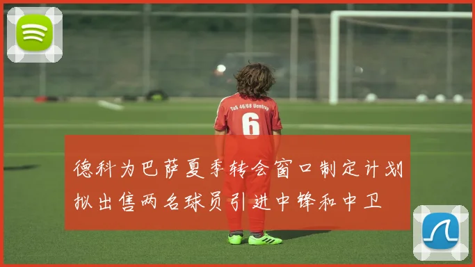 德科为巴萨夏季转会窗口制定计划拟出售两名球员引进中锋和中卫