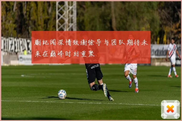 蒯纪闻深情致谢徐导与团队期待未来在巅峰时刻重聚