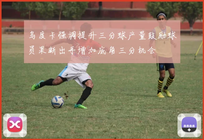 乌度卡强调提升三分球产量鼓励球员果断出手增加底角三分机会