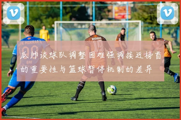 瓜帅谈球队调整困难强调接近榜首的重要性与篮球暂停机制的差异