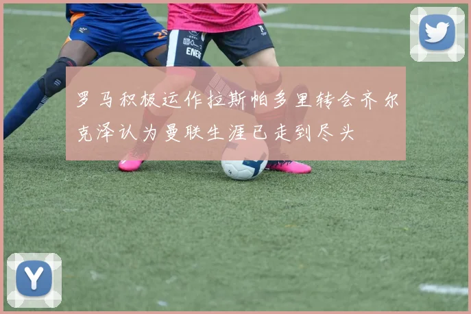 罗马积极运作拉斯帕多里转会齐尔克泽认为曼联生涯已走到尽头