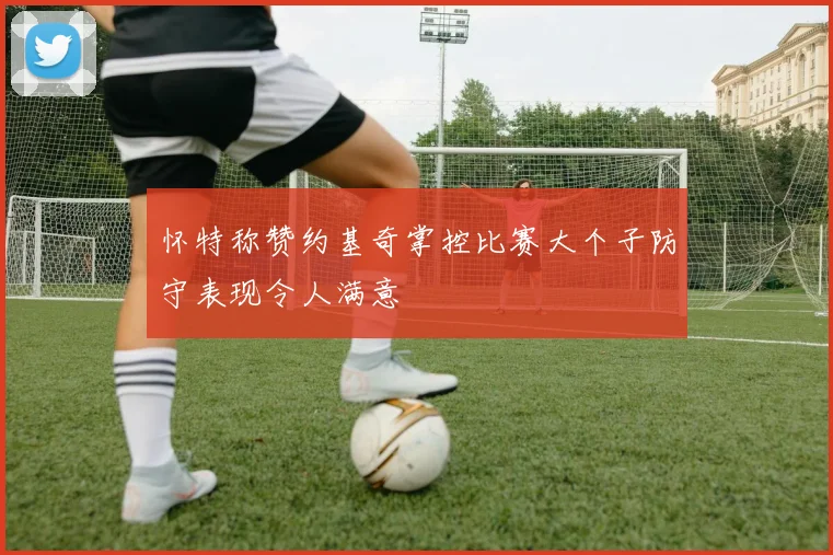 怀特称赞约基奇掌控比赛大个子防守表现令人满意