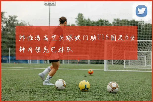 帅惟浩高空头球破门助U16国足6分钟内领先巴林队