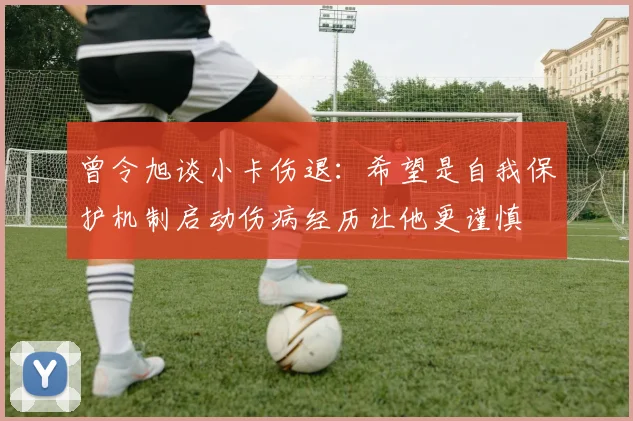 曾令旭谈小卡伤退：希望是自我保护机制启动伤病经历让他更谨慎