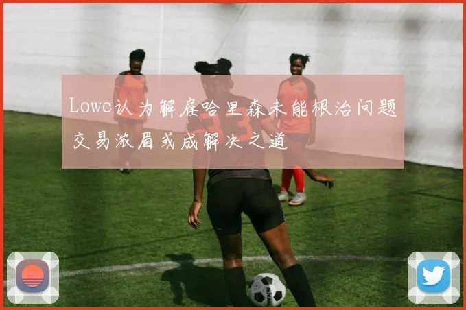 Lowe认为解雇哈里森未能根治问题交易浓眉或成解决之道
