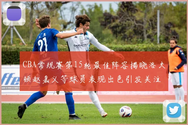 CBA常规赛第15轮最佳阵容揭晓洛夫顿赵嘉义等球员表现出色引发关注