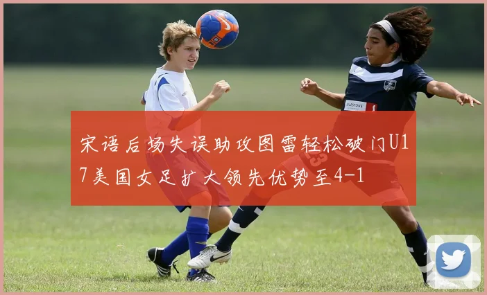 宋语后场失误助攻图雷轻松破门U17美国女足扩大领先优势至4-1