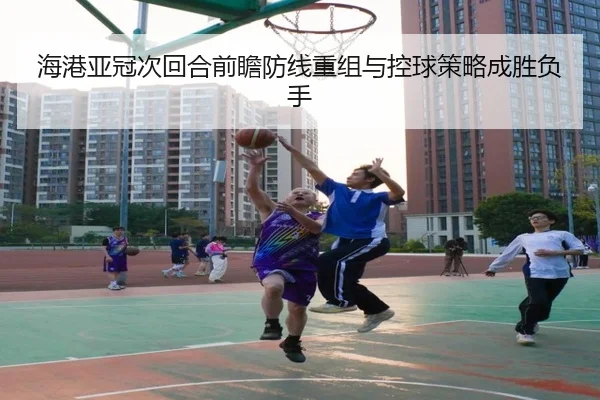 海港亚冠次回合前瞻防线重组与控球策略成胜负手 - ManBetX
